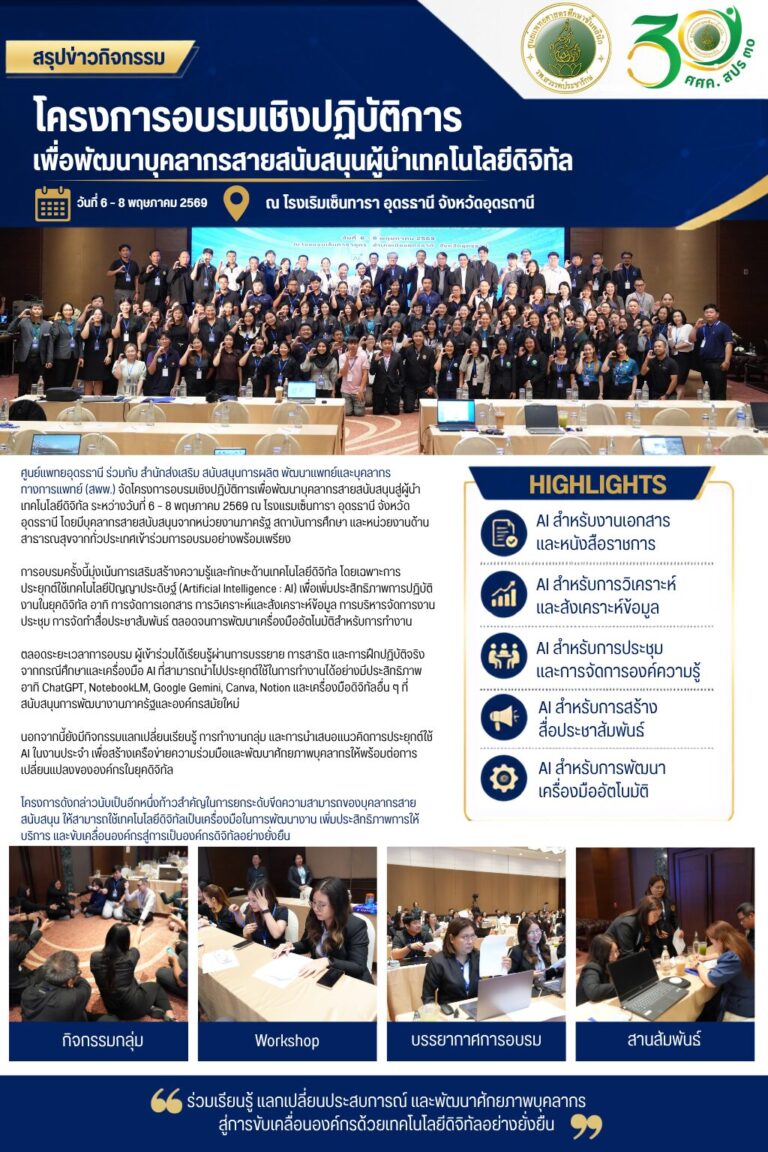 ศูนย์แพทยอุดรธานี ร่วมกับ สำนักส่งเสริม สนับสนุนการผลิต พัฒนาเเพทย์เเละบุคลากร ทางการเเพทย์ (สพพ.) จัดโครงการอบรมเชิงปฏิบัติการเพื่อพัฒนาบุคลากรสายสนับสนุนสู่ผู้นำเทคโนโลยีดิจิทัล ระหว่างวันที่ 6 – 8 พฤษภาคม 2569 ณ โรงแรมเซ็นทารา อุดรธานี จังหวัดอุดรธานี โดยมีบุคลากรสายสนับสนุนจากหน่วยงานภาครัฐ สถาบันการศึกษา และหน่วยงานด้านสาธารณสุขจากทั่วประเทศเข้าร่วมการอบรมอย่างพร้อมเพรียง การอบรมครั้งนี้มุ่งเน้นการเสริมสร้างความรู้และทักษะด้านเทคโนโลยีดิจิทัล โดยเฉพาะการประยุกต์ใช้เทคโนโลยีปัญญาประดิษฐ์ (Artificial Intelligence : AI) เพื่อเพิ่มประสิทธิภาพการปฏิบัติงานในยุคดิจิทัล อาทิ การจัดการเอกสาร การวิเคราะห์และสังเคราะห์ข้อมูล การบริหารจัดการงานประชุม การจัดทำสื่อประชาสัมพันธ์ ตลอดจนการพัฒนาเครื่องมืออัตโนมัติสำหรับการทำงาน ตลอดระยะเวลาการอบรม ผู้เข้าร่วมได้เรียนรู้ผ่านการบรรยาย การสาธิต และการฝึกปฏิบัติจริงจากกรณีศึกษาและเครื่องมือ AI ที่สามารถนำไปประยุกต์ใช้ในการทำงานได้อย่างมีประสิทธิภาพ อาทิ ChatGPT, NotebookLM, Google Gemini, Canva, Notion และเครื่องมือดิจิทัลอื่น ๆ ที่สนับสนุนการพัฒนางานภาครัฐและองค์กรสมัยใหม่ นอกจากนี้ยังมีกิจกรรมแลกเปลี่ยนเรียนรู้ การทำงานกลุ่ม และการนำเสนอแนวคิดการประยุกต์ใช้ AI ในงานประจำ เพื่อสร้างเครือข่ายความร่วมมือและพัฒนาศักยภาพบุคลากรให้พร้อมต่อการเปลี่ยนแปลงขององค์กรในยุคดิจิทัล โครงการดังกล่าวนับเป็นอีกหนึ่งก้าวสำคัญในการยกระดับขีดความสามารถของบุคลากรสายสนับสนุน ให้สามารถใช้เทคโนโลยีดิจิทัลเป็นเครื่องมือในการพัฒนางาน เพิ่มประสิทธิภาพการให้บริการ และขับเคลื่อนองค์กรสู่การเป็นองค์กรดิจิทัลอย่างยั่งยืน