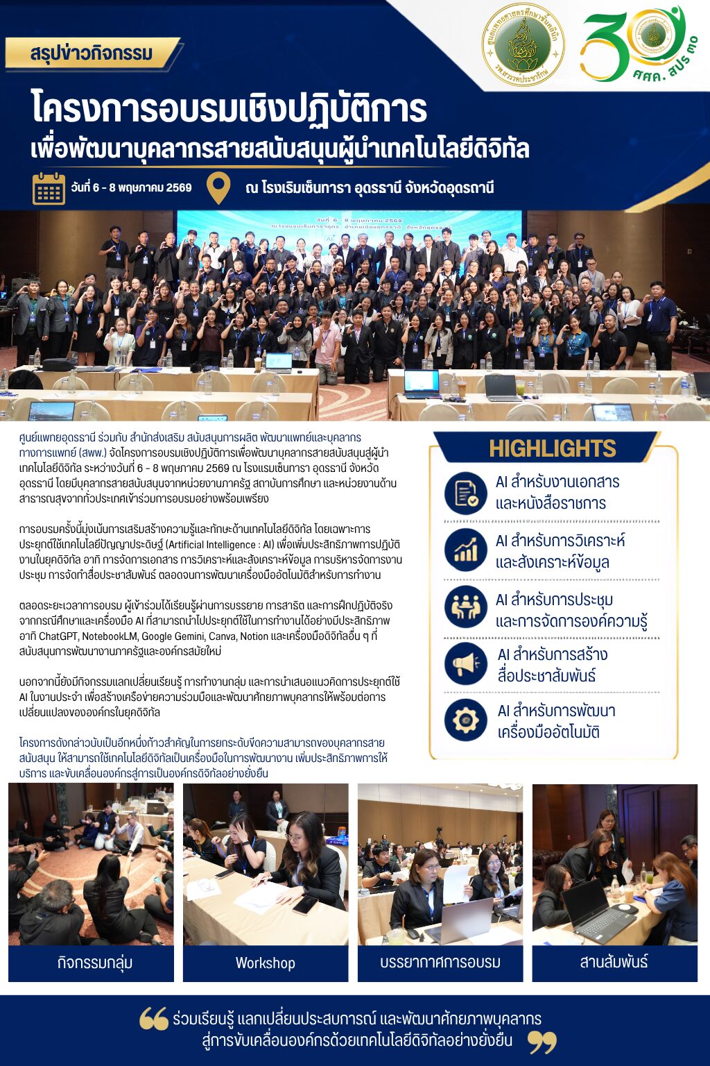 ศูนย์แพทยอุดรธานี ร่วมกับ สำนักส่งเสริม สนับสนุนการผลิต พัฒนาเเพทย์เเละบุคลากร ทางการเเพทย์ (สพพ.) จัดโครงการอบรมเชิงปฏิบัติการเพื่อพัฒนาบุคลากรสายสนับสนุนสู่ผู้นำเทคโนโลยีดิจิทัล ระหว่างวันที่ 6 – 8 พฤษภาคม 2569 ณ โรงแรมเซ็นทารา อุดรธานี จังหวัดอุดรธานี โดยมีบุคลากรสายสนับสนุนจากหน่วยงานภาครัฐ สถาบันการศึกษา และหน่วยงานด้านสาธารณสุขจากทั่วประเทศเข้าร่วมการอบรมอย่างพร้อมเพรียง การอบรมครั้งนี้มุ่งเน้นการเสริมสร้างความรู้และทักษะด้านเทคโนโลยีดิจิทัล โดยเฉพาะการประยุกต์ใช้เทคโนโลยีปัญญาประดิษฐ์ (Artificial Intelligence : AI) เพื่อเพิ่มประสิทธิภาพการปฏิบัติงานในยุคดิจิทัล อาทิ การจัดการเอกสาร การวิเคราะห์และสังเคราะห์ข้อมูล การบริหารจัดการงานประชุม การจัดทำสื่อประชาสัมพันธ์ ตลอดจนการพัฒนาเครื่องมืออัตโนมัติสำหรับการทำงาน ตลอดระยะเวลาการอบรม ผู้เข้าร่วมได้เรียนรู้ผ่านการบรรยาย การสาธิต และการฝึกปฏิบัติจริงจากกรณีศึกษาและเครื่องมือ AI ที่สามารถนำไปประยุกต์ใช้ในการทำงานได้อย่างมีประสิทธิภาพ อาทิ ChatGPT, NotebookLM, Google Gemini, Canva, Notion และเครื่องมือดิจิทัลอื่น ๆ ที่สนับสนุนการพัฒนางานภาครัฐและองค์กรสมัยใหม่ นอกจากนี้ยังมีกิจกรรมแลกเปลี่ยนเรียนรู้ การทำงานกลุ่ม และการนำเสนอแนวคิดการประยุกต์ใช้ AI ในงานประจำ เพื่อสร้างเครือข่ายความร่วมมือและพัฒนาศักยภาพบุคลากรให้พร้อมต่อการเปลี่ยนแปลงขององค์กรในยุคดิจิทัล โครงการดังกล่าวนับเป็นอีกหนึ่งก้าวสำคัญในการยกระดับขีดความสามารถของบุคลากรสายสนับสนุน ให้สามารถใช้เทคโนโลยีดิจิทัลเป็นเครื่องมือในการพัฒนางาน เพิ่มประสิทธิภาพการให้บริการ และขับเคลื่อนองค์กรสู่การเป็นองค์กรดิจิทัลอย่างยั่งยืน